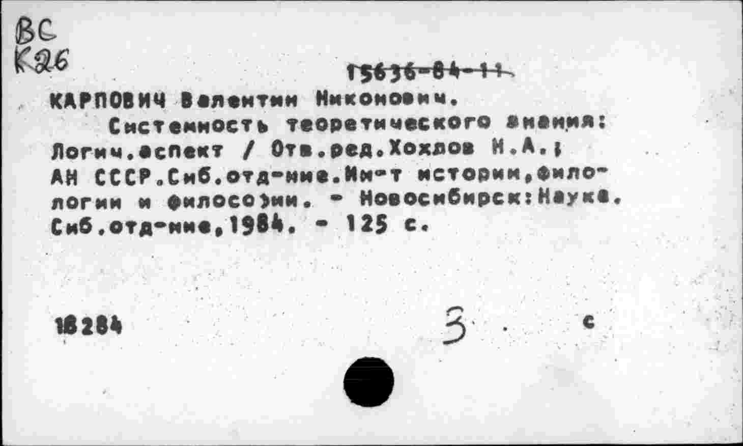 ﻿ЗС
ГЗбН-в*- 1 КАРПОВИЧ Валентин Никоими«, Системность теоретического вменил: Логич.аспект / Отв.ред.Хохлов И.А.» АН СССР.Сиб.отд-иие.Им-т истории,филологии и философии. - Новосибирск:Науке. Сиб,отд-ине,1984. - 125 €•
18284	3	*